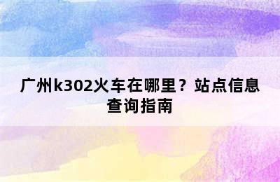 广州k302火车在哪里？站点信息查询指南