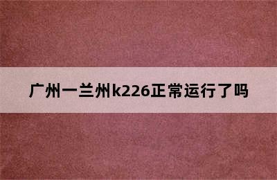 广州一兰州k226正常运行了吗