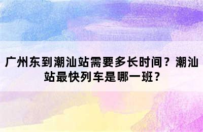 广州东到潮汕站需要多长时间？潮汕站最快列车是哪一班？