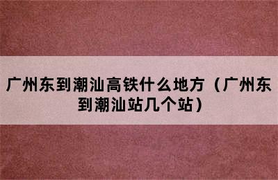 广州东到潮汕高铁什么地方（广州东到潮汕站几个站）