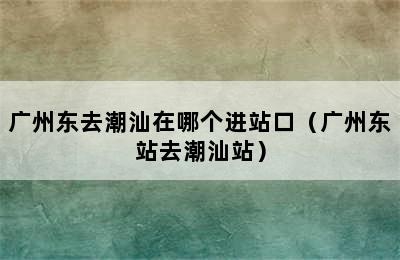 广州东去潮汕在哪个进站口（广州东站去潮汕站）