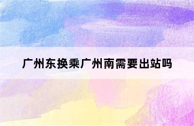 广州东换乘广州南需要出站吗