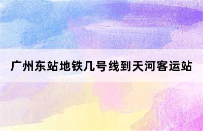 广州东站地铁几号线到天河客运站