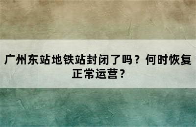 广州东站地铁站封闭了吗？何时恢复正常运营？