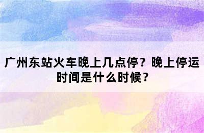 广州东站火车晚上几点停？晚上停运时间是什么时候？