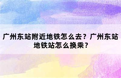 广州东站附近地铁怎么去？广州东站地铁站怎么换乘？