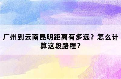 广州到云南昆明距离有多远？怎么计算这段路程？