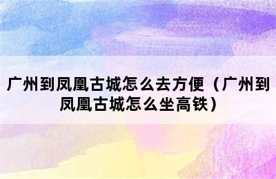 广州到凤凰古城怎么去方便（广州到凤凰古城怎么坐高铁）