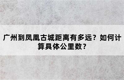 广州到凤凰古城距离有多远？如何计算具体公里数？