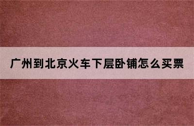 广州到北京火车下层卧铺怎么买票