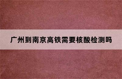 广州到南京高铁需要核酸检测吗