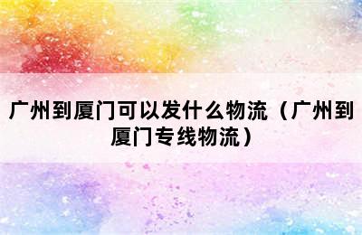 广州到厦门可以发什么物流（广州到厦门专线物流）