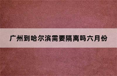 广州到哈尔滨需要隔离吗六月份