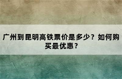 广州到昆明高铁票价是多少？如何购买最优惠？