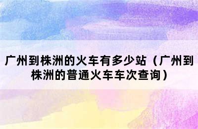 广州到株洲的火车有多少站（广州到株洲的普通火车车次查询）