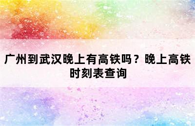 广州到武汉晚上有高铁吗？晚上高铁时刻表查询