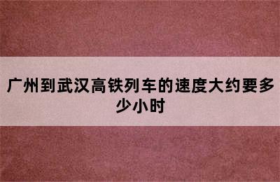 广州到武汉高铁列车的速度大约要多少小时