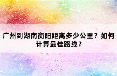 广州到湖南衡阳距离多少公里？如何计算最佳路线？