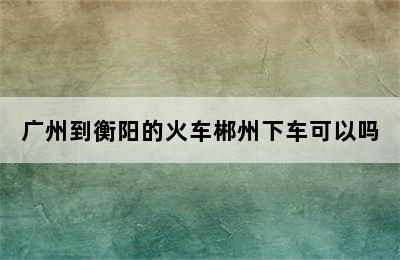 广州到衡阳的火车郴州下车可以吗