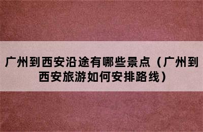 广州到西安沿途有哪些景点（广州到西安旅游如何安排路线）