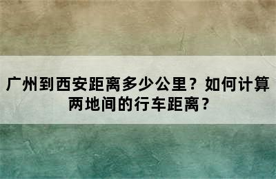 广州到西安距离多少公里？如何计算两地间的行车距离？