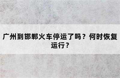 广州到邯郸火车停运了吗？何时恢复运行？