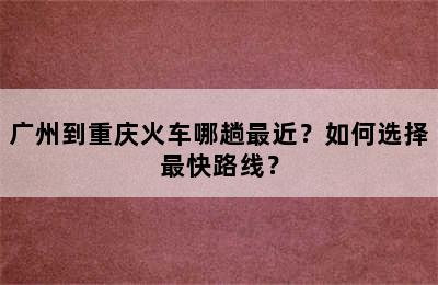 广州到重庆火车哪趟最近？如何选择最快路线？