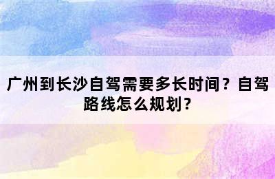 广州到长沙自驾需要多长时间？自驾路线怎么规划？