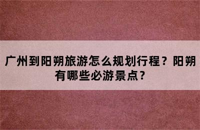 广州到阳朔旅游怎么规划行程？阳朔有哪些必游景点？