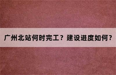 广州北站何时完工？建设进度如何？