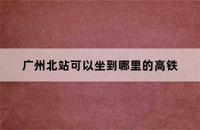 广州北站可以坐到哪里的高铁