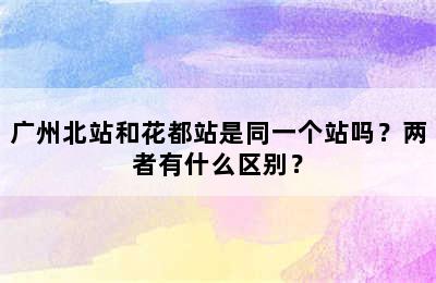 广州北站和花都站是同一个站吗？两者有什么区别？