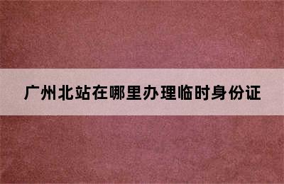 广州北站在哪里办理临时身份证