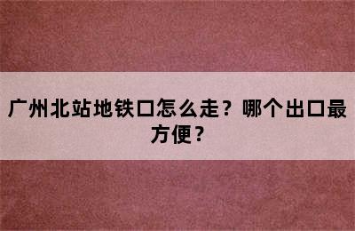 广州北站地铁口怎么走？哪个出口最方便？