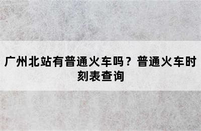 广州北站有普通火车吗？普通火车时刻表查询