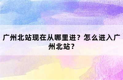 广州北站现在从哪里进？怎么进入广州北站？