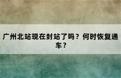 广州北站现在封站了吗？何时恢复通车？