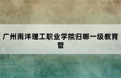 广州南洋理工职业学院归哪一级教育管