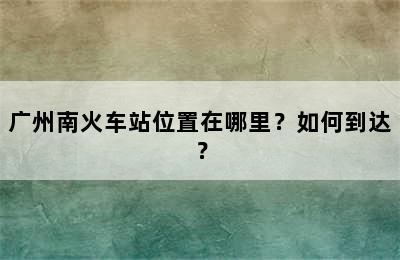 广州南火车站位置在哪里？如何到达？