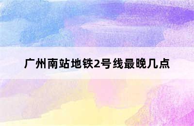 广州南站地铁2号线最晚几点