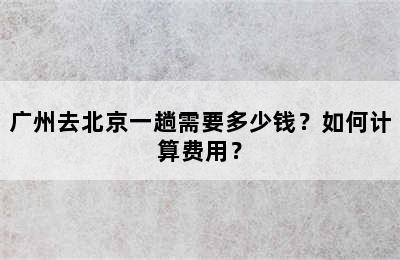 广州去北京一趟需要多少钱？如何计算费用？