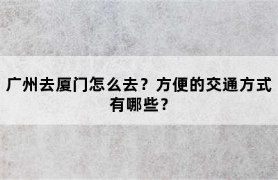 广州去厦门怎么去？方便的交通方式有哪些？