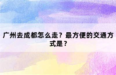 广州去成都怎么走？最方便的交通方式是？