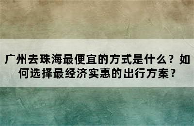 广州去珠海最便宜的方式是什么？如何选择最经济实惠的出行方案？