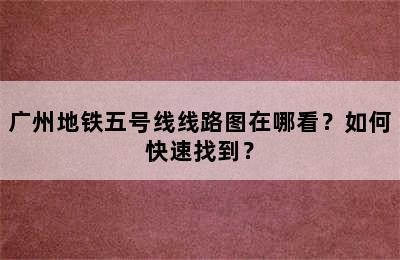 广州地铁五号线线路图在哪看？如何快速找到？