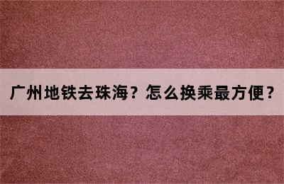 广州地铁去珠海？怎么换乘最方便？