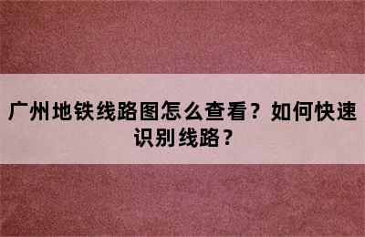 广州地铁线路图怎么查看？如何快速识别线路？