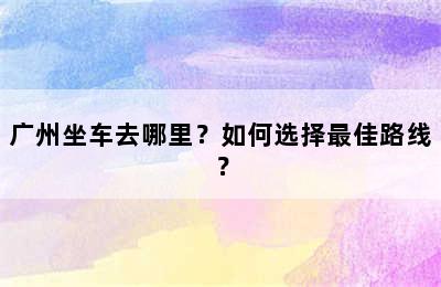 广州坐车去哪里？如何选择最佳路线？