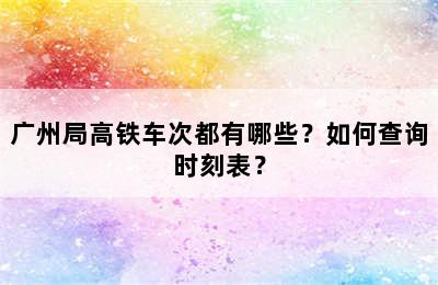 广州局高铁车次都有哪些？如何查询时刻表？