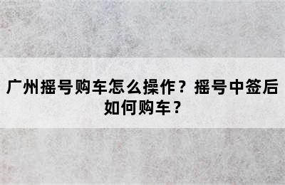 广州摇号购车怎么操作？摇号中签后如何购车？